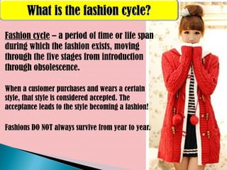 What is the fashion cycle?What is the fashion cycle?
Fashion cycle – a period of time or life span
during which the fashion exists, moving
through the five stages from introduction
through obsolescence.
When a customer purchases and wears a certain
style, that style is considered accepted. The
acceptance leads to the style becoming a fashion!
Fashions DO NOT always survive from year to year.
 