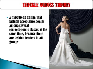  A hypothesis stating that
fashion acceptance begins
among several
socioeconomic classes at the
same time, because there
are fashion leaders in all
groups.
TRICKLE ACROSS THEORYTRICKLE ACROSS THEORY
 