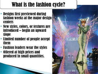  Designs first previewed during
fashion weeks at the major design
centers
 New styles, colors, or textures are
introduced – begin an upward
slope
 Limited number of people accept
them
 Fashion leaders wear the styles
 Offered at high prices and
produced in small quantities.
What is the fashion cycle?What is the fashion cycle?
 