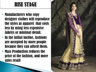  Manufacturers who copy
designer clothes will reproduce
the styles as apparel that costs
less by using less expensive
fabrics or minimal detail.
 In the initial incline, fashions
are accepted by more people
because they can afford them.
 Mass Production reduces the
price of the fashion, and more
sales result
RISE STAGERISE STAGE
 