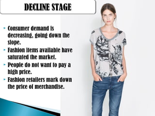  Consumer demand is
decreasing, going down the
slope.
 Fashion items available have
saturated the market.
 People do not want to pay a
high price.
 Fashion retailers mark down
the price of merchandise.
DECLINE STAGEDECLINE STAGE
 