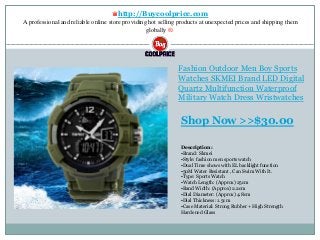 ♛http://Buycoolprice.com
A professional and reliable online store providing hot selling products at unexpected prices and shipping them
globally ®.
Fashion Outdoor Men Boy Sports
Watches SKMEI Brand LED Digital
Quartz Multifunction Waterproof
Military Watch Dress Wristwatches
Description:
•Brand: Skmei
•Style: fashion men sports watch
•Dual Time shows with EL backlight function
•50M Water Resistant , Can Swim With It.
•Type: Sports Watch
•Watch Length: (Approx) 25cm
•Band Width: (Approx) 2.2cm
•Dial Diameter: (Approx) 4.8cm
•Dial Thickness: 1.5cm
•Case Material: Strong Rubber + High Strength
Hardened Glass
Shop Now >>$30.00
 