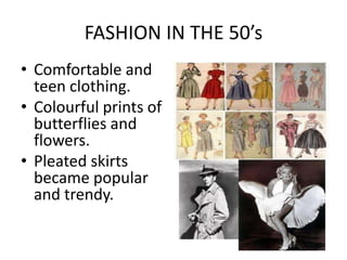 FASHION IN THE 50’s
• Comfortable and
  teen clothing.
• Colourful prints of
  butterflies and
  flowers.
• Pleated skirts
  became popular
  and trendy.
 