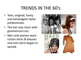TRENDS IN THE 60’s
• Teen, original, funny
  and extravagant styles
  predominate.
• The hair was short with
  geometrical cuts.
• Men and women wore
  cotton shirts & blouses
  and mini skirts began to
  spread.
 