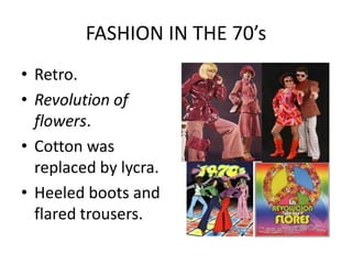 FASHION IN THE 70’s
• Retro.
• Revolution of
  flowers.
• Cotton was
  replaced by lycra.
• Heeled boots and
  flared trousers.
 