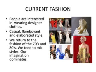 CURRENT FASHION
• People are interested
  in wearing designer
  clothes.
• Casual, flamboyant
  and elaborated style.
• We return to the
  fashion of the 70’s and
  80’s. We tend to mix
  styles. Our
  imagination
  dominates.
 