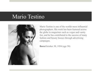 Mario Testino
Mario Testino is one of the worlds most influential
photographers. His work has been featured across
the globe in magazines such as vogue and vanity
fair, and he has contributed to the success of many
fashion and beauty houses through advertising
campaigns.
Born:October 30, 1954 (age 58)
 