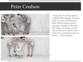 Peter Coulson
“I specialize in beauty, fashion
and fetish Photography. Mixing a
range of styles and fusing the
latest fashion trends with my
personal conceptual reflections.
My images are strong, sensual
and mysteriously elegant with a
twist of my screwed up sense of
humor.” – Peter Coulson
 