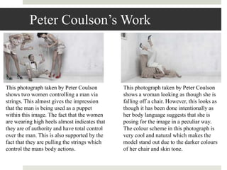 Peter Coulson’s Work
This photograph taken by Peter Coulson
shows two women controlling a man via
strings. This almost gives the impression
that the man is being used as a puppet
within this image. The fact that the women
are wearing high heels almost indicates that
they are of authority and have total control
over the man. This is also supported by the
fact that they are pulling the strings which
control the mans body actions.
This photograph taken by Peter Coulson
shows a woman looking as though she is
falling off a chair. However, this looks as
though it has been done intentionally as
her body language suggests that she is
posing for the image in a peculiar way.
The colour scheme in this photograph is
very cool and natural which makes the
model stand out due to the darker colours
of her chair and skin tone.
 