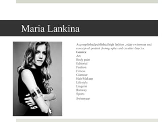 Maria Lankina
Accomplished published high fashion , edgy swimwear and
conceptual portrait photographer and creative director.
Genres:
Art
Body paint
Editorial
Fashion
Fitness
Glamour
Hair/Makeup
Lifestyle
Lingerie
Runway
Sports
Swimwear
 