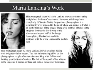 Maria Lankina’s Work
This photograph taken by Maria Lankina shows a woman posing
with a cigarette in her mouth. This has an interesting effect on the
photograph as people often associate smoking with fashion and
looking good in front of society. The hair of the model offers a frame
to the image as it frames her face and ends at the edge of the image.
This photograph taken by Maria Lankina shows a woman staring
straight into the lens of the camera. However, this image has a
completely different effect to the previous photograph as it is
significantly over exposed to the point where you cannot tell what is
on the bottom half of the image. There are a contrast of tones in the
image as the models face is very white
whereas the bottom half of the image
Is completely blacked out, and this
contrasts with the white tones on the models
face.
 