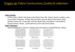 Fabric Quality.
 Chiffon, Satin, Moslin silk, Dopion silk, Khadi,Tasor Silk, Cotton Denim, Leather, Lawn,
Linen, Nylon, Polyester, Rubber, Silk, Synthetic,Viscose,Wool,Twill,Velvet, Wool,
Jamdani, katan silk, Screpe Silk, Soft Silk, Motka Silk, Linen Blend, Cotton Blend,
OrganicCotton, Rayon, 100% Cashmere, Samu silk, Dhuti Cotton.
Fabric collection:
 Narshindi(Baburhut), Islampur, Rajshai, Demra(rupgang),Tangail(Pathrail), Mirpur.
 