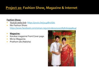 Fashion Show:
 Youtub vedio link- https://youtu.be/3c4pBrizGdc
 Ntv Fashion Show:
https://www.facebook.com/roman.nejum/videos/10207858160999849/
 Magazine:
 Karukaz magazine Front Cover page.
 Mirror Magazine.
 Prothom-alo (Naksha)
 