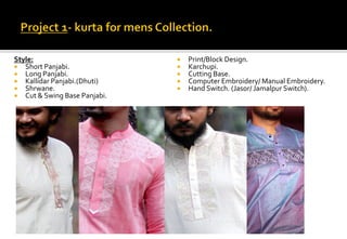 Style:
 Short Panjabi.
 Long Panjabi.
 Kallidar Panjabi.(Dhuti)
 Shrwane.
 Cut & Swing Base Panjabi.
Working Media :
 Print/Block Design.
 Karchupi.
 Cutting Base.
 Computer Embroidery/ Manual Embroidery.
 Hand Switch. (Jasor/ Jamalpur Switch).
 