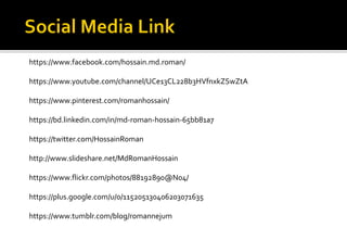 https://www.facebook.com/hossain.md.roman/
https://www.youtube.com/channel/UCe13CL228b3HVfnxkZSwZtA
https://www.pinterest.com/romanhossain/
https://bd.linkedin.com/in/md-roman-hossain-65bb81a7
https://twitter.com/HossainRoman
http://www.slideshare.net/MdRomanHossain
https://www.flickr.com/photos/88192890@N04/
https://plus.google.com/u/0/115205130406203071635
https://www.tumblr.com/blog/romannejum
 