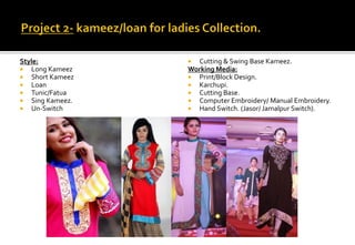 Style:
 Long Kameez
 Short Kameez
 Loan
 Tunic/Fatua
 Sing Kameez.
 Un-Switch
 Cutting & Swing Base Kameez.
Working Media:
 Print/Block Design.
 Karchupi.
 Cutting Base.
 Computer Embroidery/ Manual Embroidery.
 Hand Switch. (Jasor/ Jamalpur Switch).
 