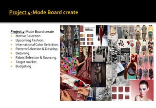 Project 4-Mode Board create
 Motive Selection
 Upcoming Fashion.
 International Color Selection.
 Pattern Selection & Develop.
 Detailing.
 Fabric Selection & Sourcing.
 Target market.
 Budgeting.
 