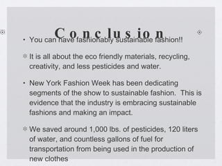Conclusion You can have fashionably sustainable fashion!! It is all about the eco friendly materials, recycling, creativity, and less pesticides and water.  New York Fashion Week has been dedicating segments of the show to sustainable fashion.  This is evidence that the industry is embracing sustainable fashions and making an impact. We saved around 1,000 lbs. of pesticides, 120 liters of water, and countless gallons of fuel for transportation from being used in the production of new clothes  