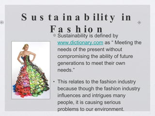 Sustainability in Fashion Sustainability is defined by  www.dictionary.com  as “ Meeting the needs of the present without compromising the ability of future generations to meet their own needs.”  This relates to the fashion industry because though the fashion industry influences and intrigues many people, it is causing serious problems to our environment.  