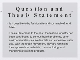 Question and Thesis Statement Is it possible to be fashionable and sustainable? And how?  Thesis Statement: In the past, the fashion industry had been contributing to serious health problems, other environmental issues like landfills and excessive water use. With the green movement, they are rethinking their approach to materials, manufacturing, and marketing of clothing products.  