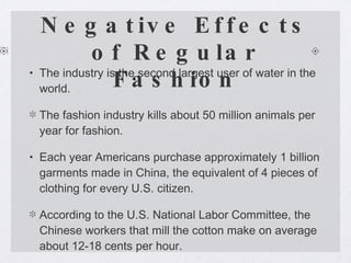Negative Effects of Regular Fashion The industry is the second largest user of water in the world. The fashion industry kills about 50 million animals per year for fashion. Each year Americans purchase approximately 1 billion garments made in China, the equivalent of 4 pieces of clothing for every U.S. citizen.  According to the U.S. National Labor Committee, the Chinese workers that mill the cotton make on average about 12-18 cents per hour. 