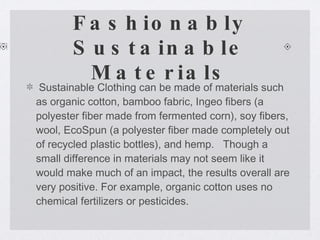 Fashionably Sustainable Materials Sustainable Clothing can be made of materials such as organic cotton, bamboo fabric, Ingeo fibers (a polyester fiber made from fermented corn), soy fibers, wool, EcoSpun (a polyester fiber made completely out of recycled plastic bottles), and hemp.   Though a small difference in materials may not seem like it would make much of an impact, the results overall are very positive. For example, organic cotton uses no chemical fertilizers or pesticides.  