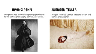 IRVING PENN JUERGEN TELLER
Juergen Teller is a German artist and fine-art and
fashion photographer.
Irving Penn was an American photographer known
for his fashion photography, portraits, and still life.
 