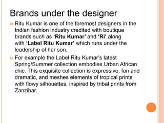 Brands under the designer
 Ritu Kumar is one of the foremost designers in the
Indian fashion industry credited with boutique
brands such as ‘Ritu Kumar’ and ‘Ri’ along
with ‘Label Ritu Kumar’ which runs under the
leadership of her son.
 For example the Label Ritu Kumar’s latest
Spring/Summer collection embodies Urban African
chic. This exquisite collection is expressive, fun and
dramatic, and meshes elements of tropical prints
with flowy silhouettes, inspired by tribal prints from
Zanzibar.
 
