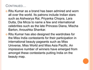 CONTINUED…
 Ritu Kumar as a brand has been admired and worn
all over the world. Its patrons include Indian stars
such as Aishwarya Rai, Priyanka Chopra, Lara
Dutta, Dia Mirza to name a few and international
celebrities such as the late Princess Diana, Mischa
Barton, Anoushka Shankar.
 Ritu Kumar has also designed the wardrobes for
the Miss India contestants for their participation in
international beauty pageants such as Miss
Universe, Miss World and Miss Asia Pacific. An
impressive number of winners have emerged from
amongst these contestants putting India on the
beauty map.
 