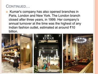 CONTINUED…
 Kumar's company has also opened branches in
Paris, London and New York. The London branch
closed after three years, in 1999. Her company's
annual turnover at the time was the highest of any
Indian fashion outlet, estimated at around ₹10
billion.
 