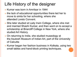 Life History of the designer
 Kumar was born in Amritsar in 1944
 the lack of educational opportunities there led her to
move to simla for her schooling, where she
attended Loreto Convent.
 She later studied at Lady Irwin College, where she met
and married Shashi Kumar, and then went on to accept a
scholarship at Briarcliff College in New York, where she
studied Art History.
 On returning to India, she studied museology at
the Asutosh Museum of Indian Art, part of the University
of Calcutta
 Kumar began her fashion business in Kolkata, using two
small tables and hand-block printing techniques.
 