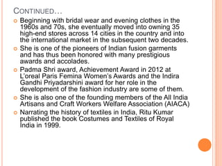 CONTINUED…
 Beginning with bridal wear and evening clothes in the
1960s and 70s, she eventually moved into owning 35
high-end stores across 14 cities in the country and into
the international market in the subsequent two decades.
 She is one of the pioneers of Indian fusion garments
and has thus been honored with many prestigious
awards and accolades.
 Padma Shri award, Achievement Award in 2012 at
L’oreal Paris Femina Women’s Awards and the Indira
Gandhi Priyadarshini award for her role in the
development of the fashion industry are some of them.
 She is also one of the founding members of the All India
Artisans and Craft Workers Welfare Association (AIACA)
 Narrating the history of textiles in India, Ritu Kumar
published the book Costumes and Textiles of Royal
India in 1999.
 