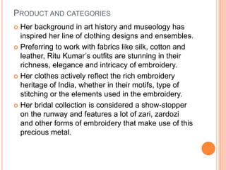 PRODUCT AND CATEGORIES
 Her background in art history and museology has
inspired her line of clothing designs and ensembles.
 Preferring to work with fabrics like silk, cotton and
leather, Ritu Kumar’s outfits are stunning in their
richness, elegance and intricacy of embroidery.
 Her clothes actively reflect the rich embroidery
heritage of India, whether in their motifs, type of
stitching or the elements used in the embroidery.
 Her bridal collection is considered a show-stopper
on the runway and features a lot of zari, zardozi
and other forms of embroidery that make use of this
precious metal.
 
