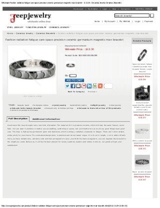 Wholesale Fashion radiation fatigue care space precision ceramic germanium magnetic man bracelet - $ 13.30 : Ceramics Jewelry Ceramics Bracelets


                                                                                        My Account   |    My Wishlist   |   Login   |   Help    |   Contact Us   |    SHOPPING JEWELRY



                                                                                                                                           Search Jewelry!

                                                                                                                 Home       | My Account       | My Wishlist     |    Login   | Payment


      STEEL JEWELRY            TUNGSTEN JEWELRY             CERAMICS JEWELRY

       Home » Ceramics Jewelry » Ceramics Bracelets » Fashion radiation fatigue care space precision ceramic germanium magnetic man bracelet


     Fashion radiation fatigue care space precision ceramic germanium magnetic man bracelet                                                                          Related Products

                                                                             Shipping Cost : $85.00
                                                                             Wolesale Price : $13.30

                                                                             Product Code: SD00000000008295



                                                                                                                                                                 Space porcelain fatigue
                                                                                                                                                                 radiation bracelet man
                                                                                                                                                                 bracelet female couple
                                                                                                                                                                         bracelet
                                                                                                                                                                  Retail Price: $77.00
                                                                             Qty:   1
                                                                                                                                                                     Wholesale Price:
                                                                                ADD TO CART                                                                              $13.36




                                                                                 Back To Category         Previous >

                             click image to enlarge


                                                                                                                                                                     lovely bracelet
        TAGS:          bangles band    the bangles videos     crystal jewelry       handcrafted jewelry     twilight jewelry        indian jewelry               assembled the graceful
          wholesale lucite bangle bracelet            wholesale only christmas earrings     wholesale to trade silver tree of life pendants                       delicate, even more
          hatchet man pendants wholesale                                                                                                                              women taste.
                                                                                                                                                                  Retail Price: $135.00
                                                                                                                                                                     Wholesale Price:
                                                                                                                                                                         $13.20
        Full Description               Additional Information

       Good news! We have brought out a new kind of bracelet. The material of it is precision ceramic, which will stay the same forever, never
       fade. You can wear it anytime no matter you are bathing, swimming or sauna, but you’d better not, as we know, good things need good
       care. The inlay is high purity germanium grain and loadstone, which is allergy, radiation, resistance to fatigue. There are 3 colors (black,

       white, pink) for your choice. The contracted design style, is practical and do not break vogue. It is 21 cm in length, 1 cm in width. What’s
       more, we have delicate box, warranty card and manual regulator to give you! With the manual regulator, you can regulate the bracelet to
                                                                                                                                                                 White ceramic bracelet
       the length you want. Believe us, it will be the best present for lovers, teachers, leaders and elders. Come on, our goods will get your
                                                                                                                                                                  Retail Price: $66.00
       satisfaction!                                                                                                                                                 Wholesale Price:
                                                                                                                                                                         $14.30




                                                                                                                                                                 Black ceramic bracelet
                                                                                                                                                                  Retail Price: $53.00
                                                                                                                                                                     Wholesale Price:
                                                                                                                                                                         $13.30




http://www.jeepjewelry.com/product/fashion-radiation-fatigue-care-space-precision-ceramic-germanium-magnetic-man-bracelet.html[2012/11/19 12:38:03]
 