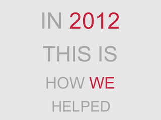 IN 2012
THIS IS
HOW WE
HELPED
 