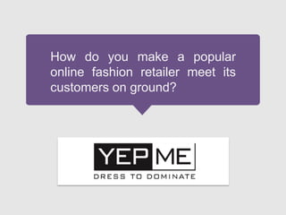 How do you make a popular
online fashion retailer meet its
customers on ground?
 