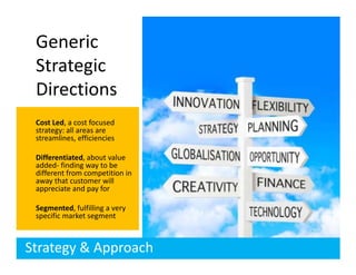 Generic
 Strategic
 Directions
 Cost Led, a cost focused
 strategy: all areas are
 streamlines, efficiencies

 Differentiated, about value
 added- finding way to be
 different from competition in
 away that customer will
 appreciate and pay for

 Segmented, fulfilling a very
 specific market segment



Strategy & Approach
 