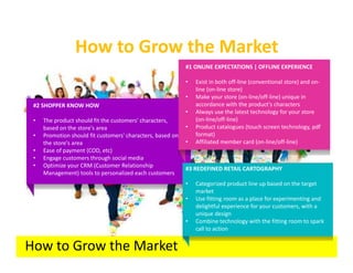 How to Grow the Market
                                                            #1 ONLINE EXPECTATIONS | OFFLINE EXPERIENCE

                                                            •   Exist in both off-line (conventional store) and on-
                                                                line (on-line store)
                                                            •   Make your store (on-line/off-line) unique in
 #2 SHOPPER KNOW HOW                                            accordance with the product's characters
                                                            •   Always use the latest technology for your store
 •   The product should fit the customers' characters,          (on-line/off-line)
     based on the store's area                              •   Product catalogues (touch screen technology, pdf
 •   Promotion should fit customers' characters, based on       format)
     the store's area                                       •   Affiliated member card (on-line/off-line)
 •   Ease of payment (COD, etc)
 •   Engage customers through social media
 •   Optimize your CRM (Customer Relationship
                                                            #3 REDEFINED RETAIL CARTOGRAPHY
     Management) tools to personalized each customers
                                                            •   Categorized product line up based on the target
                                                                market
                                                            •   Use fitting room as a place for experimenting and
                                                                delightful experience for your customers, with a
                                                                unique design
                                                            •   Combine technology with the fitting room to spark
                                                                call to action


How to Grow the Market
 