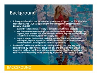Background
 • It is regrettable that the Indonesian government signed the ASEAN-China
   Free Trade Area (ACFTA) agreement which becomes effective since
   January 10, 2010
     – Currently Indonesia is not ready to compete with Chinese products
     – The fundamental reasons: High cost and in-efficiency (materials, energy cost,
       logistics, loan interest, low productivity of workers, regional minimum wage,
       lack of basic materials, spare part supply, etc)
     – Impacts toward the industry: declining turnover, industrial production,
       earning fell, lay-offs, significant decline of Indonesian products total export
       while import of Chinese product increase significantly
 • Indonesia’s economy and export rate is growing, but they are only
   contributed by coal, natural gas, palm oil, and other sectors which are
   exported in their raw forms without added value. On the other hand, the
   real sector is becoming more worrying, especially the textile industry




BACKGROUND
 