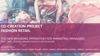 CO-CREATION PROJECT
FASHION RETAIL
THE NEW BRANDING IMPERATIVES FOR MARKETING MANAGERS
PROF. ORIOL IGLESIAS, MAIJKEN SCHULTZ, NICHOLAS IND
JANUARY 2014
GROUP 6 - ABHINAV CHAND, ANNA RAABE, JAMES ZHANG, KATHARINA GAMMEL, MIREIA CAMPOY SANZ

 