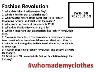 Fashion Revolution
1. What date is Fashion Revolution Day?
2. Why is it held on that date in the year?
3. What was the nature of the event that led to Fashion
Revolution forming, and what were the causes?
4. What were the results of the events in 2013?
5. What does Fashion Revolution try to do?
6. Why is it important that organisations like Fashion Revolution
exist?
7. Give some examples of companies which have become more
transparent in how they share information about what they do
8. What is the hashtag that Fashion Revolution uses, and what is
its meaning?
9. How can people help Fashion Revolution, and become activists
for change?
10. What have YOU done to help Fashion Revolution change the
industry?
 