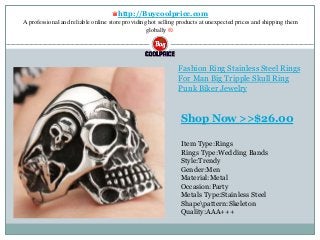 ♛http://Buycoolprice.com
A professional and reliable online store providing hot selling products at unexpected prices and shipping them
globally ®.
Fashion Ring Stainless Steel Rings
For Man Big Tripple Skull Ring
Punk Biker Jewelry
Item Type:Rings
Rings Type:Wedding Bands
Style:Trendy
Gender:Men
Material:Metal
Occasion:Party
Metals Type:Stainless Steel
Shapepattern:Skeleton
Quality:AAA+++
Shop Now >>$26.00
 