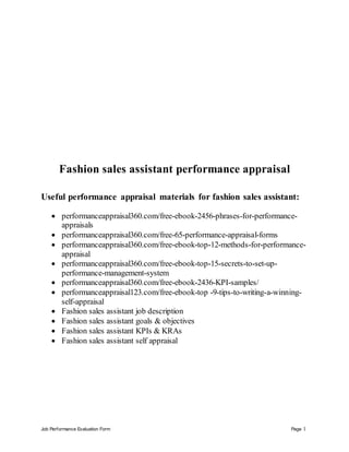 Job Performance Evaluation Form Page 1
Fashion sales assistant performance appraisal
Useful performance appraisal materials for fashion sales assistant:
 performanceappraisal360.com/free-ebook-2456-phrases-for-performance-
appraisals
 performanceappraisal360.com/free-65-performance-appraisal-forms
 performanceappraisal360.com/free-ebook-top-12-methods-for-performance-
appraisal
 performanceappraisal360.com/free-ebook-top-15-secrets-to-set-up-
performance-management-system
 performanceappraisal360.com/free-ebook-2436-KPI-samples/
 performanceappraisal123.com/free-ebook-top -9-tips-to-writing-a-winning-
self-appraisal
 Fashion sales assistant job description
 Fashion sales assistant goals & objectives
 Fashion sales assistant KPIs & KRAs
 Fashion sales assistant self appraisal
 