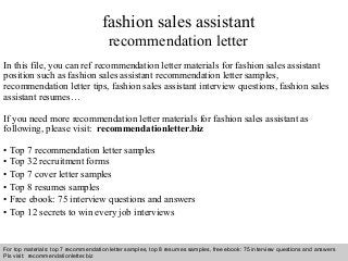 Interview questions and answers – free download/ pdf and ppt file
fashion sales assistant
recommendation letter
In this file, you can ref recommendation letter materials for fashion sales assistant
position such as fashion sales assistant recommendation letter samples,
recommendation letter tips, fashion sales assistant interview questions, fashion sales
assistant resumes…
If you need more recommendation letter materials for fashion sales assistant as
following, please visit: recommendationletter.biz
• Top 7 recommendation letter samples
• Top 32 recruitment forms
• Top 7 cover letter samples
• Top 8 resumes samples
• Free ebook: 75 interview questions and answers
• Top 12 secrets to win every job interviews
For top materials: top 7 recommendation letter samples, top 8 resumes samples, free ebook: 75 interview questions and answers
Pls visit: recommendationletter.biz
 