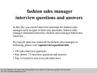 Interview questions and answers – free download/ pdf and ppt file
fashion sales manager
interview questions and answers
In this file, you can ref interview materials for fashion sales
manager such as types of interview questions, fashion sales
manager situational interview, fashion sales manager behavioral
interview…
For top job interview materials for fashion sales manager as
following, please visit: topinterviewquestions.info
• 150 sales interview questions
• Free ebook: 75 interview questions and answers
• Top 12 secrets to win every job interviews
For top materials: 150 sales interview questions, free ebook: 75 interview questions with answers
Pls visit: topinterviewquesitons.info
 