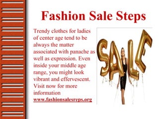 Fashion Sale Steps
Trendy clothes for ladies
of center age tend to be
always the matter
associated with panache as
well as expression. Even
inside your middle age
range, you might look
vibrant and effervescent.
Visit now for more
information
www.fashionsalesreps.org
 