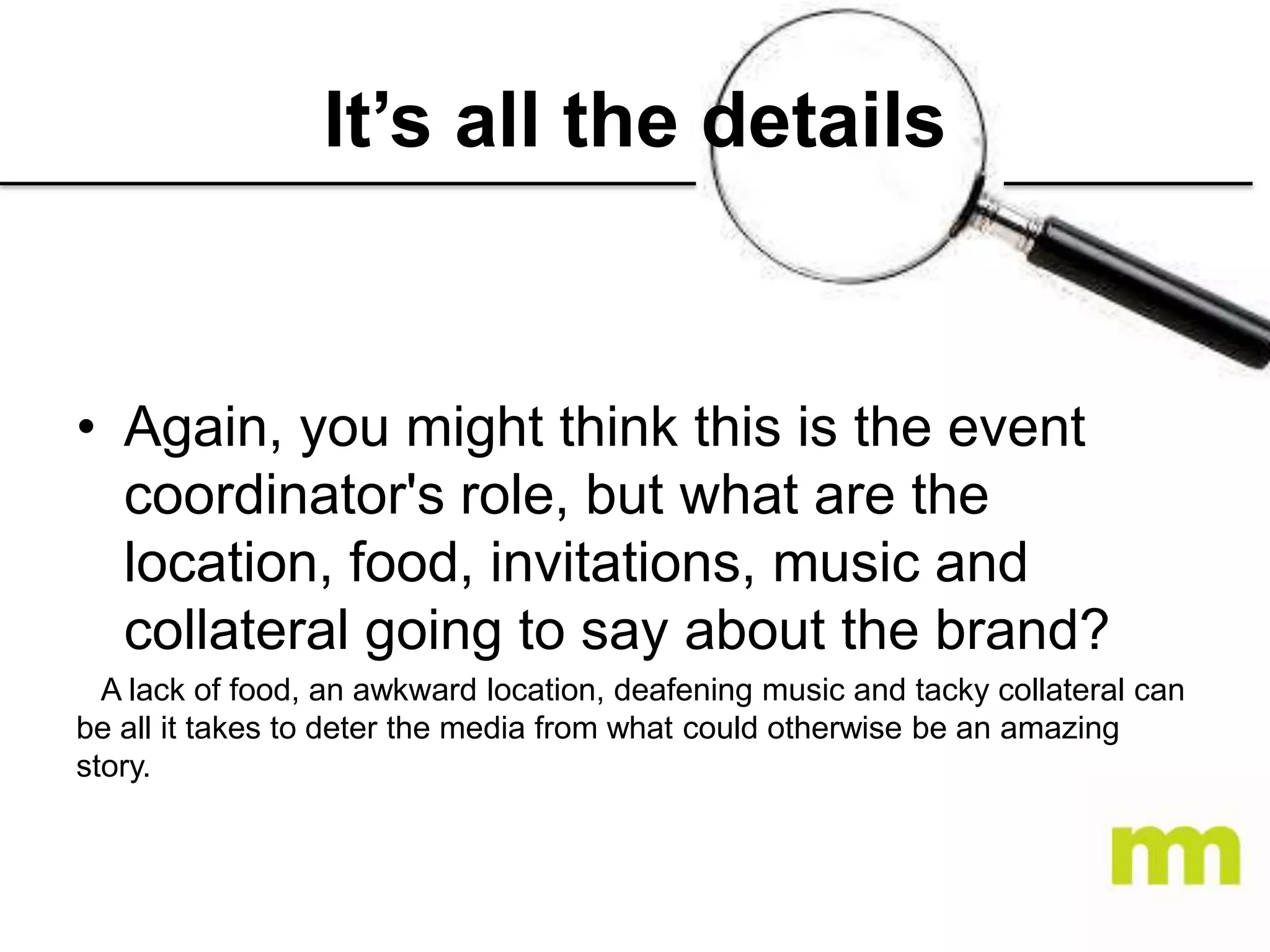 It’s all the details

• Again, you might think this is the event
coordinator's role, but what are the
location, food, invitations, music and
collateral going to say about the brand?
A lack of food, an awkward location, deafening music and tacky collateral can
be all it takes to deter the media from what could otherwise be an amazing
story.

 