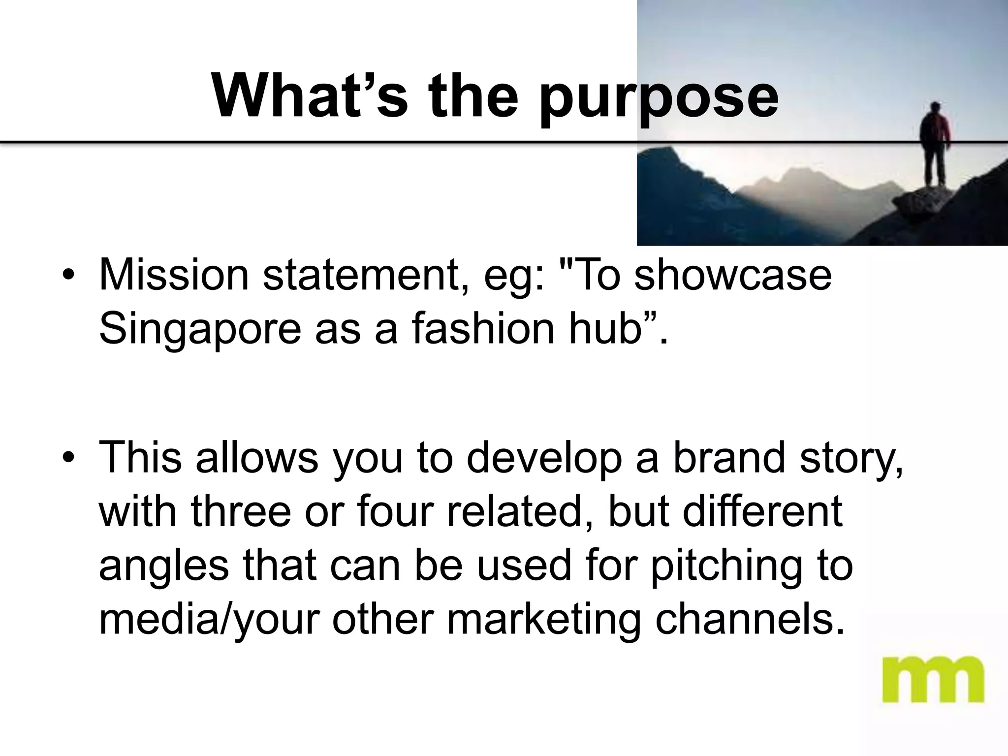 What’s the purpose
• Mission statement, eg: "To showcase
Singapore as a fashion hub”.
• This allows you to develop a brand story,
with three or four related, but different
angles that can be used for pitching to
media/your other marketing channels.

 