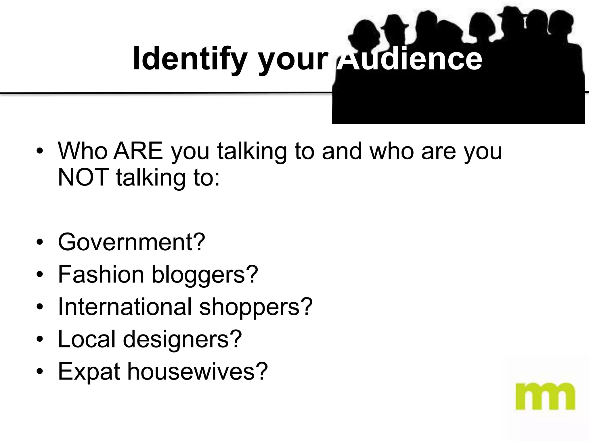 Identify your Audience
• Who ARE you talking to and who are you
NOT talking to:
•
•
•
•
•

Government?
Fashion bloggers?
International shoppers?
Local designers?
Expat housewives?

 
