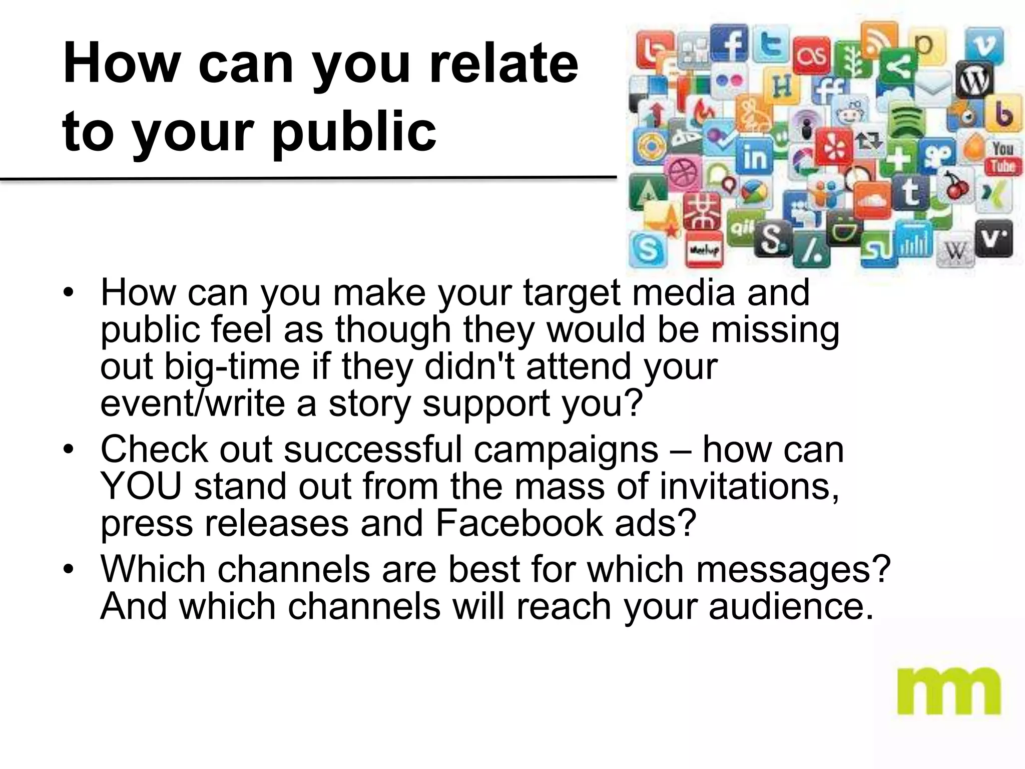 How can you relate
to your public
• How can you make your target media and
public feel as though they would be missing
out big-time if they didn't attend your
event/write a story support you?
• Check out successful campaigns – how can
YOU stand out from the mass of invitations,
press releases and Facebook ads?
• Which channels are best for which messages?
And which channels will reach your audience.

 
